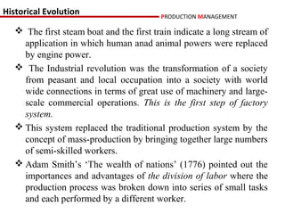 Historical Evolution                      PRODUCTION MANAGEMENT

    The first steam boat and the first train indicate a long stream of
     application in which human anad animal powers were replaced
     by engine power.
    The Industrial revolution was the transformation of a society
     from peasant and local occupation into a society with world
     wide connections in terms of great use of machinery and large-
     scale commercial operations. This is the first step of factory
     system.
    This system replaced the traditional production system by the
     concept of mass-production by bringing together large numbers
     of semi-skilled workers.
    Adam Smith’s ‘The wealth of nations’ (1776) pointed out the
     importances and advantages of the division of labor where the
     production process was broken down into series of small tasks
     and each performed by a different worker.
 