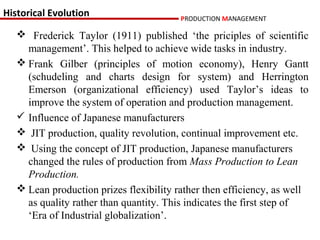 Historical Evolution                     PRODUCTION MANAGEMENT

    Frederick Taylor (1911) published ‘the priciples of scientific
     management’. This helped to achieve wide tasks in industry.
    Frank Gilber (principles of motion economy), Henry Gantt
     (schudeling and charts design for system) and Herrington
     Emerson (organizational efficiency) used Taylor’s ideas to
     improve the system of operation and production management.
    Influence of Japanese manufacturers
    JIT production, quality revolution, continual improvement etc.
    Using the concept of JIT production, Japanese manufacturers
     changed the rules of production from Mass Production to Lean
     Production.
    Lean production prizes flexibility rather then efficiency, as well
     as quality rather than quantity. This indicates the first step of
     ‘Era of Industrial globalization’.
 
