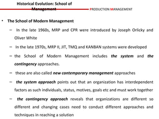 Historical Evolution: School of
                Management                       PRODUCTION MANAGEMENT


• The School of Modern Management

   – In the late 1960s, MRP and CPR were introduced by Joseph Orlicky and
       Oliver White
   – In the late 1970s, MRP II, JIT, TMQ and KANBAN systems were developed

   – the School of Modern Management includes the system and the
       contingency approaches.
   – these are also called new contemporary management approaches

   – the system approach points out that an organization has interdependent
       factors as such individuals, status, motives, goals etc and must work together
   –    the contingency approach reveals that organizations are different so
       different and changing cases need to conduct different approaches and
       techniques in reaching a solution
 