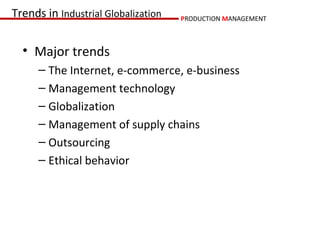 Trends in Industrial Globalization   PRODUCTION MANAGEMENT



  • Major trends
      – The Internet, e-commerce, e-business
      – Management technology
      – Globalization
      – Management of supply chains
      – Outsourcing
      – Ethical behavior
 