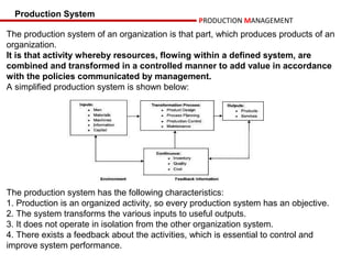 Production System
                                                  PRODUCTION MANAGEMENT
The production system of an organization is that part, which produces products of an
organization.
It is that activity whereby resources, flowing within a defined system, are
combined and transformed in a controlled manner to add value in accordance
with the policies communicated by management.
A simplified production system is shown below:




The production system has the following characteristics:
1. Production is an organized activity, so every production system has an objective.
2. The system transforms the various inputs to useful outputs.
3. It does not operate in isolation from the other organization system.
4. There exists a feedback about the activities, which is essential to control and
improve system performance.
 