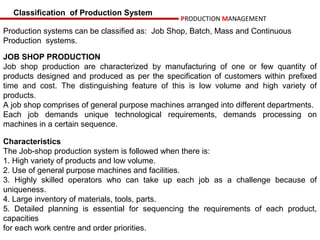Classification of Production System
                                                PRODUCTION MANAGEMENT
Production systems can be classified as: Job Shop, Batch, Mass and Continuous
Production systems.

JOB SHOP PRODUCTION
Job shop production are characterized by manufacturing of one or few quantity of
products designed and produced as per the specification of customers within prefixed
time and cost. The distinguishing feature of this is low volume and high variety of
products.
A job shop comprises of general purpose machines arranged into different departments.
Each job demands unique technological requirements, demands processing on
machines in a certain sequence.

Characteristics
The Job-shop production system is followed when there is:
1. High variety of products and low volume.
2. Use of general purpose machines and facilities.
3. Highly skilled operators who can take up each job as a challenge because of
uniqueness.
4. Large inventory of materials, tools, parts.
5. Detailed planning is essential for sequencing the requirements of each product,
capacities
for each work centre and order priorities.
 