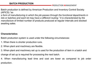 BATCH PRODUCTION
                                                   PRODUCTION MANAGEMENT

Batch production is defined by American Production and Inventory Control Society
(APICS) “as
a form of manufacturing in which the job passes through the functional departments in
lots or batches and each lot may have a different routing.” It is characterized by the
manufacture of limited number of products produced at regular intervals and stocked
awaiting sales.



Characteristics
Batch production system is used under the following circumstances:
1. When there is shorter production runs.
2. When plant and machinery are flexible.
3. When plant and machinery set up is used for the production of item in a batch and
change of set up is required for processing the next batch.
4. When manufacturing lead time and cost are lower as compared to job order
production.
 