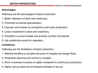BATCH PRODUCTION
                                                     PRODUCTION MANAGEMENT
Advantages
Following are the advantages of batch production:
1. Better utilization of plant and machinery.
2. Promotes functional specialization.
3. Cost per unit is lower as compared to job order production.
4. Lower investment in plant and machinery.
5. Flexibility to accommodate and process number of products.
6. Job satisfaction exists for operators.
Limitations
Following are the limitations of batch production:
1. Material handling is complex because of irregular and longer flows.
2. Production planning and control is complex.
3. Work in process inventory is higher compared to continuous production.
4. Higher set up costs due to frequent changes in set up.
 