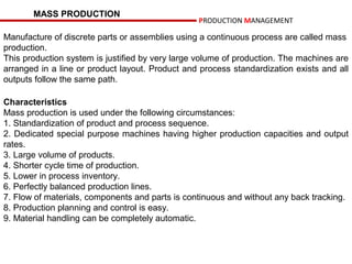MASS PRODUCTION
                                                 PRODUCTION MANAGEMENT

Manufacture of discrete parts or assemblies using a continuous process are called mass
production.
This production system is justified by very large volume of production. The machines are
arranged in a line or product layout. Product and process standardization exists and all
outputs follow the same path.

Characteristics
Mass production is used under the following circumstances:
1. Standardization of product and process sequence.
2. Dedicated special purpose machines having higher production capacities and output
rates.
3. Large volume of products.
4. Shorter cycle time of production.
5. Lower in process inventory.
6. Perfectly balanced production lines.
7. Flow of materials, components and parts is continuous and without any back tracking.
8. Production planning and control is easy.
9. Material handling can be completely automatic.
 