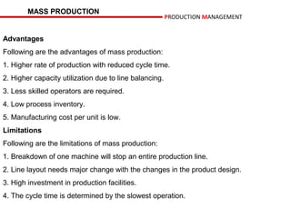 MASS PRODUCTION
                                                        PRODUCTION MANAGEMENT


Advantages
Following are the advantages of mass production:
1. Higher rate of production with reduced cycle time.
2. Higher capacity utilization due to line balancing.
3. Less skilled operators are required.
4. Low process inventory.
5. Manufacturing cost per unit is low.
Limitations
Following are the limitations of mass production:
1. Breakdown of one machine will stop an entire production line.
2. Line layout needs major change with the changes in the product design.
3. High investment in production facilities.
4. The cycle time is determined by the slowest operation.
 