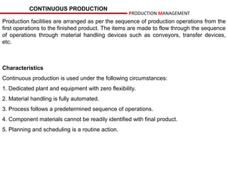 CONTINUOUS PRODUCTION
                                                    PRODUCTION MANAGEMENT
Production facilities are arranged as per the sequence of production operations from the
first operations to the finished product. The items are made to flow through the sequence
of operations through material handling devices such as conveyors, transfer devices,
etc.



Characteristics
Continuous production is used under the following circumstances:
1. Dedicated plant and equipment with zero flexibility.
2. Material handling is fully automated.
3. Process follows a predetermined sequence of operations.
4. Component materials cannot be readily identified with final product.
5. Planning and scheduling is a routine action.
 
