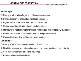 CONTINUOUS PRODUCTION
                                                        PRODUCTION MANAGEMENT


Advantages
Following are the advantages of continuous production:
1. Standardization of product and process sequence.
2. Higher rate of production with reduced cycle time.
3. Higher capacity utilization due to line balancing.
4. Manpower is not required for material handling as it is completely automatic.
5. Person with limited skills can be used on the production line.
6. Unit cost is lower due to high volume of production.
Limitations
Following are the limitations of continuous production:
1. Flexibility to accommodate and process number of products does not exist.
2. Very high investment for setting flow lines.
3. Product differentiation is limited.
 