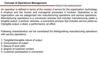 Concept of Operations Management
                                                  PRODUCTION MANAGEMENT
An operation is defined in terms of the mission it serves for the organization, technology
it employs and the human and managerial processes it involves. Operations in an
organization can be categorized into manufacturing operations and service operations.
Manufacturing operations is a conversion process that includes manufacturing yields a
tangible output: a product, whereas, a conversion process that includes service yields an
intangible output: a deed, a performance, an effort.


Following characteristics can be considered for distinguishing manufacturing operations
with service operations:

1. Tangible/Intangible nature of output
2. Consumption of output
3. Nature of work (job)
4. Degree of customer contact
5. Customer participation in conversion
 