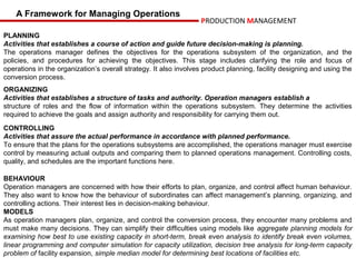 A Framework for Managing Operations
                                                                  PRODUCTION MANAGEMENT
PLANNING
Activities that establishes a course of action and guide future decision-making is planning.
The operations manager defines the objectives for the operations subsystem of the organization, and the
policies, and procedures for achieving the objectives. This stage includes clarifying the role and focus of
operations in the organization’s overall strategy. It also involves product planning, facility designing and using the
conversion process.
ORGANIZING
Activities that establishes a structure of tasks and authority. Operation managers establish a
structure of roles and the flow of information within the operations subsystem. They determine the activities
required to achieve the goals and assign authority and responsibility for carrying them out.
CONTROLLING
Activities that assure the actual performance in accordance with planned performance.
To ensure that the plans for the operations subsystems are accomplished, the operations manager must exercise
control by measuring actual outputs and comparing them to planned operations management. Controlling costs,
quality, and schedules are the important functions here.

BEHAVIOUR
Operation managers are concerned with how their efforts to plan, organize, and control affect human behaviour.
They also want to know how the behaviour of subordinates can affect management’s planning, organizing, and
controlling actions. Their interest lies in decision-making behaviour.
MODELS
As operation managers plan, organize, and control the conversion process, they encounter many problems and
must make many decisions. They can simplify their difficulties using models like aggregate planning models for
examining how best to use existing capacity in short-term, break even analysis to identify break even volumes,
linear programming and computer simulation for capacity utilization, decision tree analysis for long-term capacity
problem of facility expansion, simple median model for determining best locations of facilities etc.
 