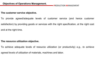 Objectives of Operations Management.
                                                    PRODUCTION MANAGEMENT


The customer service objective.

To provide agreed/adequate levels of customer service (and hence customer

satisfaction) by providing goods or services with the right specification, at the right cost

and at the right time.



The resource utilization objective.

To achieve adequate levels of resource utilization (or productivity) e.g., to achieve

agreed levels of utilization of materials, machines and labor.
 
