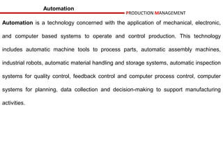 Automation
                                                 PRODUCTION MANAGEMENT

Automation is a technology concerned with the application of mechanical, electronic,

and computer based systems to operate and control production. This technology

includes automatic machine tools to process parts, automatic assembly machines,

industrial robots, automatic material handling and storage systems, automatic inspection

systems for quality control, feedback control and computer process control, computer

systems for planning, data collection and decision-making to support manufacturing

activities.
 