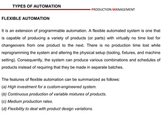 TYPES OF AUTOMATION
                                                      PRODUCTION MANAGEMENT

FLEXIBLE AUTOMATION


It is an extension of programmable automation. A flexible automated system is one that
is capable of producing a variety of products (or parts) with virtually no time lost for
changeovers from one product to the next. There is no production time lost while
reprogramming the system and altering the physical setup (tooling, fixtures, and machine
setting). Consequently, the system can produce various combinations and schedules of
products instead of requiring that they be made in separate batches.


The features of flexible automation can be summarized as follows:
(a) High investment for a custom-engineered system.
(b) Continuous production of variable mixtures of products.
(c) Medium production rates.
(d) Flexibility to deal with product design variations.
 