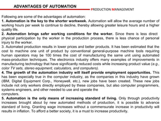 ADVANTAGES OF AUTOMATION
                                                        PRODUCTION MANAGEMENT

Following are some of the advantages of automation:
1. Automation is the key to the shorter workweek. Automation will allow the average number of
working hours per week to continue to decline, thereby allowing greater leisure hours and a higher
quality life.
2. Automation brings safer working conditions for the worker. Since there is less direct
physical participation by the worker in the production process, there is less chance of personal
injury to the worker.
3. Automated production results in lower prices and better products. It has been estimated that the
cost to machine one unit of product by conventional general-purpose machine tools requiring
human operators may be 100 times the cost of manufacturing the same unit using automated
mass-production techniques. The electronics industry offers many examples of improvements in
manufacturing technology that have significantly reduced costs while increasing product value (e.g.,
color TV sets, stereo equipment, calculators, and computers).
4. The growth of the automation industry will itself provide employment opportunities. This
has been especially true in the computer industry, as the companies in this industry have grown
(IBM, Digital Equipment Corp., Honeywell, etc.), new jobs have been created. These new jobs
include not only workers directly employed by these companies, but also computer programmers,
systems engineers, and other needed to use and operate the
computers.
5. Automation is the only means of increasing standard of living. Only through productivity
increases brought about by new automated methods of production, it is possible to advance
standard of living. Granting wage increases without a commensurate increase in productivity will
results in inflation. To afford a better society, it is a must to increase productivity.
 