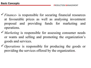 Basic Concepts
                                    PRODUCTION MANAGEMENT



 Finance- is responsible for securing financial resources
  at favourable prices as well as analysing investment
  proposal and providing funds for marketing and
  operations.
 Marketing is responsible for assessing consumer needs
  or wants and selling and promoting the organization’s
  goods and services.
 Operations is responsible for producing the goods or
  providing the services offered by the organization.
 
