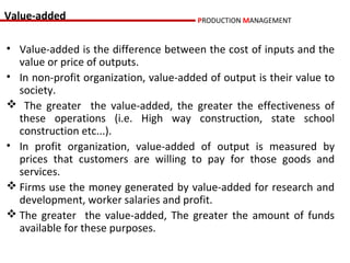 Value-added                             PRODUCTION MANAGEMENT


• Value-added is the difference between the cost of inputs and the
  value or price of outputs.
• In non-profit organization, value-added of output is their value to
  society.
 The greater the value-added, the greater the effectiveness of
  these operations (i.e. High way construction, state school
  construction etc...).
• In profit organization, value-added of output is measured by
  prices that customers are willing to pay for those goods and
  services.
 Firms use the money generated by value-added for research and
  development, worker salaries and profit.
 The greater the value-added, The greater the amount of funds
  available for these purposes.
 