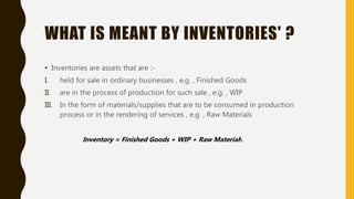 WHAT IS MEANT BY INVENTORIES' ?
• Inventories are assets that are :-
I. held for sale in ordinary businesses , e.g. , Finished Goods
II. are in the process of production for such sale , e.g. , WIP
III. In the form of materials/supplies that are to be consumed in production
process or in the rendering of services , e.g. , Raw Materials
Inventory = Finished Goods + WIP + Raw Materials
 