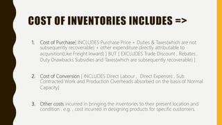 COST OF INVENTORIES INCLUDES =>
1. Cost of Purchase[ INCLUDES Purchase Price + Duties & Taxes(which are not
subsequently recoverable) + other expenditure directly attributable to
acquisition(Like Freight Inward) ] BUT [ EXCLUDES Trade Discount , Rebates ,
Duty Drawbacks Subsidies and Taxes(which are subsequently recoverable) ]
2. Cost of Conversion [ INCLUDES Direct Labour , Direct Expenses , Sub
Contracted Work and Production Overheads absorbed on the basis of Normal
Capacity]
3. Other costs incurred in bringing the inventories to their present location and
condition , e.g. , cost incurred in designing products for specific customers.
 