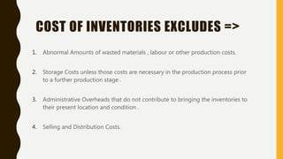 COST OF INVENTORIES EXCLUDES =>
1. Abnormal Amounts of wasted materials , labour or other production costs.
2. Storage Costs unless those costs are necessary in the production process prior
to a further production stage .
3. Administrative Overheads that do not contribute to bringing the inventories to
their present location and condition .
4. Selling and Distribution Costs.
 