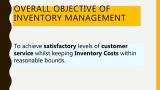 OVERALL OBJECTIVE OF
INVENTORY MANAGEMENT
To achieve satisfactory levels of customer
service whilst keeping Inventory Costs within
reasonable bounds.
 