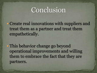 Create real innovations with suppliers and treat them as a partner and treat them empathetically.This behavior change go beyond operational improvements and willing them to embrace the fact that they are partners.Conclusion 