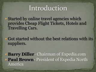 IntroductionStarted by online travel agencies which provides Cheap Flight Tickets, Hotels and Travelling Cars.Got started without the best relations with its suppliers.Barry Diller- Chairman of Expedia.comPaul Brown- President of Expedia North America