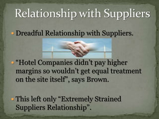 Relationship with SuppliersDreadful Relationship with Suppliers.“Hotel Companies didn’t pay higher margins so wouldn’t get equal treatment on the site itself”, says Brown.This left only “Extremely Strained Suppliers Relationship”. 