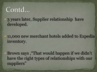 3 years later, Supplier relationship  have developed.11,000 new merchant hotels added to Expedia inventory.Brown says ,“That would happen if we didn’t have the right types of relationships with our suppliers”Contd…