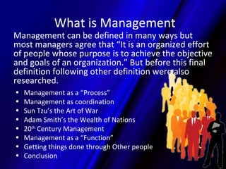 What is Management
Management can be defined in many ways but
most managers agree that “It is an organized effort
of people whose purpose is to achieve the objective
and goals of an organization.” But before this final
definition following other definition were also
researched.
•   Management as a “Process”
•   Management as coordination
•   Sun Tzu’s the Art of War
•   Adam Smith’s the Wealth of Nations
•   20th Century Management
•   Management as a “Function”
•   Getting things done through Other people
•   Conclusion
 