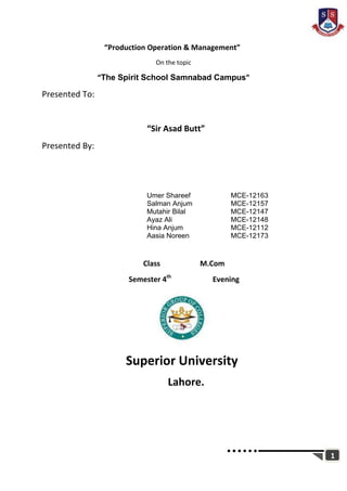 1
“Production Operation & Management”
On the topic
“The Spirit School Samnabad Campus”
Presented To:
“Sir Asad Butt”
Presented By:
Umer Shareef MCE-12163
Salman Anjum MCE-12157
Mutahir Bilal MCE-12147
Ayaz Ali MCE-12148
Hina Anjum MCE-12112
Aasia Noreen MCE-12173
Class M.Com
Semester 4th
Evening
Superior University
Lahore.
 