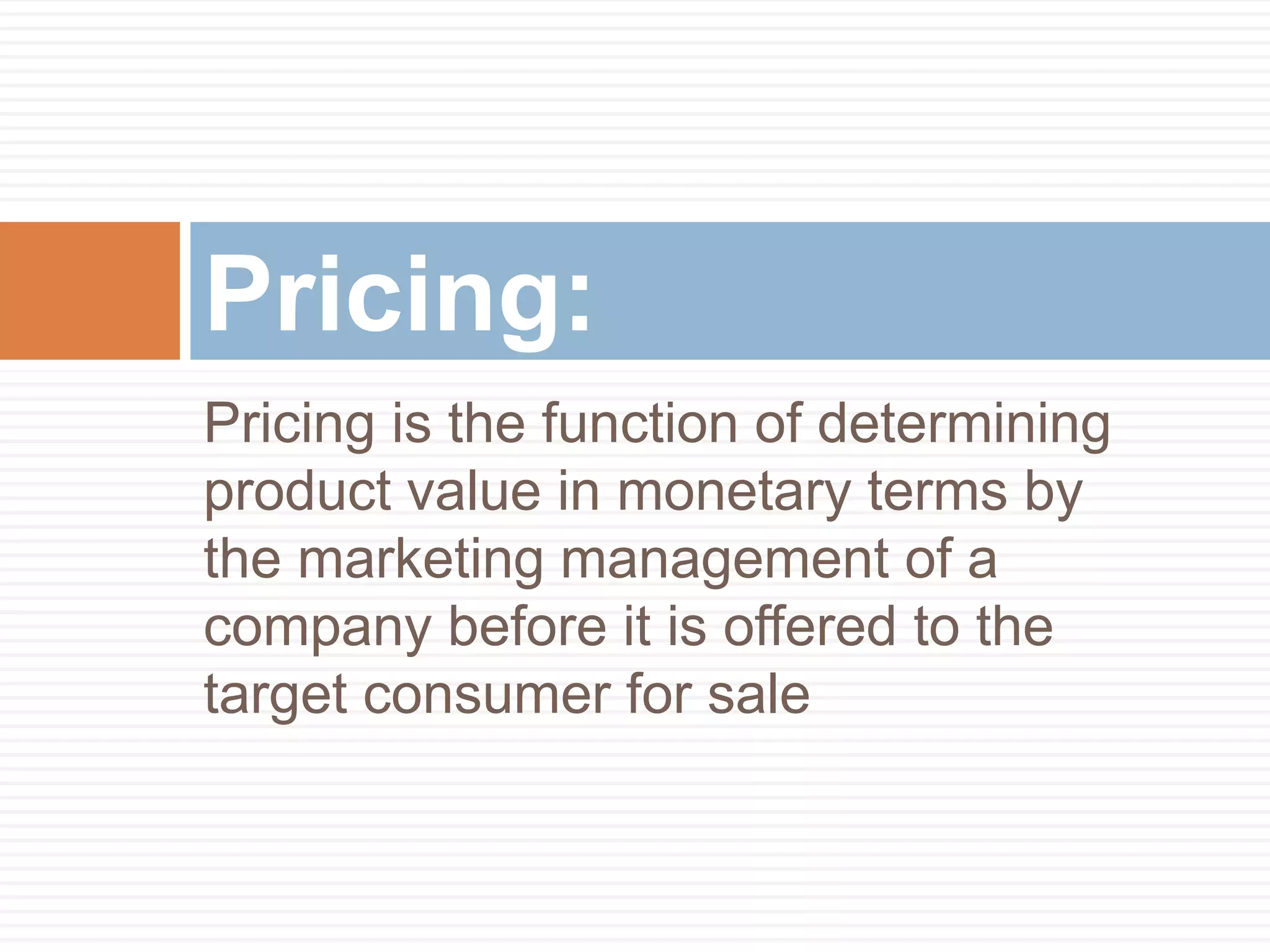 Pricing is the function of determining
product value in monetary terms by
the marketing management of a
company before it is offered to the
target consumer for sale
Pricing:
 