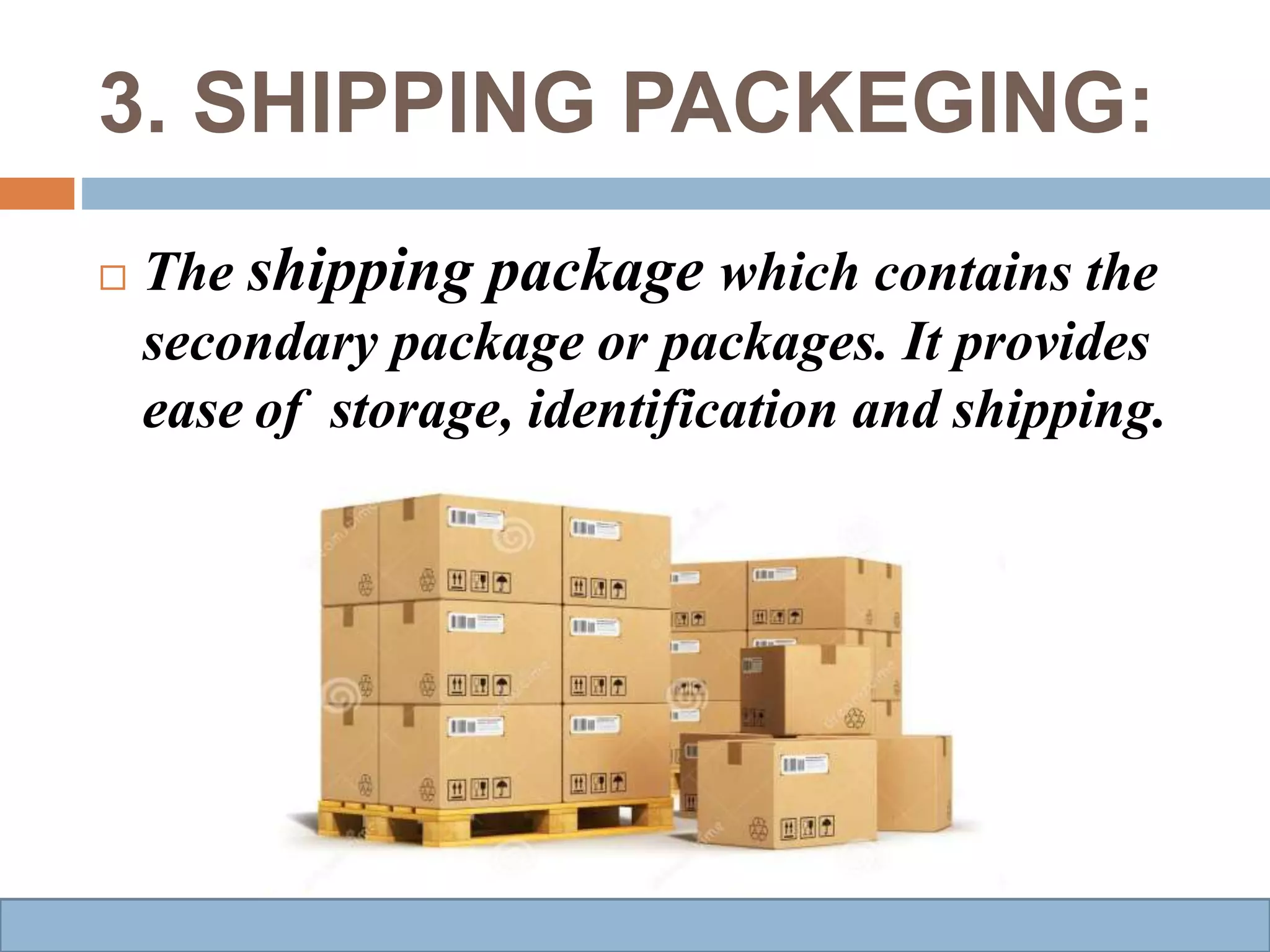 3. SHIPPING PACKEGING:
 The shipping package which contains the
secondary package or packages. It provides
ease of storage, identification and shipping.
 
