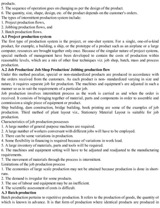 products.
5. The sequence of operation goes on changing as per the design of the product.
6. The quantity, size, shape, design, etc. of the product depends on the customer's orders.
The types of intermittent production system include:
1. Project production flows,
2. Jobbing production flows, and
3. Batch production flows.
A.1 Project production system
The first type of production system is the project, or one-shot system. For a single, one-of-a-kind
product, for example, a building, a ship, or the prototype of a product such as an airplane or a large
computer, resources are brought together only once. Because of the singular nature of project systems,
special methods of management have been developed to contain the costs of production within
reasonable levels, which are a mix of other four techniques viz. job shop, batch, mass and process
production.
A.2 Job Production/ Job Shop Production/ Jobbing production flow
Under this method peculiar, special or non-standardized products are produced in accordance with
the orders received from the customers. As each product is non- standardized varying in size and
nature, it requires separate job for production. The machines and equipment’s are adjusted in such a
manner so as to suit the requirements of a particular job.
Job production involves intermittent process as the work is carried as and when the order is
received. It consists of bringing together of material, parts and components in order to assemble and
commission a single piece of equipment or product.
Ship building, dam construction, bridge building, book printing are some of the examples of job
production. Third method of plant layout viz., Stationery Material Layout is suitable for job
production.
Characteristics of job production possesses
1. A large number of general purpose machines are required.
2. A large number of workers conversant with different jobs will have to be employed.
3. There can be some variations in production.
4. Some flexibility in financing is required because of variations in work load.
5. A large inventory of materials, parts and tools will be required.
6. The machines and equipment setting will have to be adjusted and re​adjusted to the manufacturing
requirements.
7. The movement of materials through the process is intermittent.
Limitations of the job production process
1. The economies of large scale production may not be attained because production is done in short-
runs.
2. The demand is irregular for some products.
3. The use of labour and equipment may be an inefficient.
4. The scientific assessment of costs is difficult.
A.3 Batch production
Batch production pertains to repetitive production. It refers to the production of goods, the quantity of
which is known in advance. It is that form of production where identical products are produced in
 