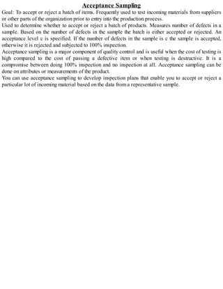 Acceptance Sampling
Goal: To accept or reject a batch of items. Frequently used to test incoming materials from suppliers
or other parts of the organization prior to entry into the production process.
Used to determine whether to accept or reject a batch of products. Measures number of defects in a
sample. Based on the number of defects in the sample the batch is either accepted or rejected. An
acceptance level c is specified. If the number of defects in the sample is c the sample is accepted,
otherwise it is rejected and subjected to 100% inspection.
Acceptance sampling is a major component of quality control and is useful when the cost of testing is
high compared to the cost of passing a defective item or when testing is destructive. It is a
compromise between doing 100% inspection and no inspection at all. Acceptance sampling can be
done on attributes or measurements of the product.
You can use acceptance sampling to develop inspection plans that enable you to accept or reject a
particular lot of incoming material based on the data from a representative sample.
 