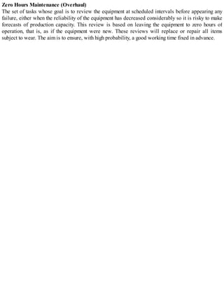 Zero Hours Maintenance (Overhaul)
The set of tasks whose goal is to review the equipment at scheduled intervals before appearing any
failure, either when the reliability of the equipment has decreased considerably so it is risky to make
forecasts of production capacity. This review is based on leaving the equipment to zero hours of
operation, that is, as if the equipment were new. These reviews will replace or repair all items
subject to wear. The aim is to ensure, with high probability, a good working time fixed in advance.
 