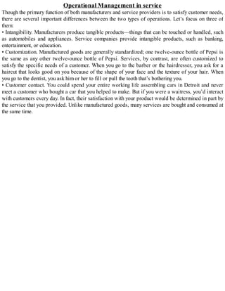 Operational Management in service
Though the primary function of both manufacturers and service providers is to satisfy customer needs,
there are several important differences between the two types of operations. Let’s focus on three of
them:
• Intangibility. Manufacturers produce tangible products—things that can be touched or handled, such
as automobiles and appliances. Service companies provide intangible products, such as banking,
entertainment, or education.
• Customization. Manufactured goods are generally standardized; one twelve-ounce bottle of Pepsi is
the same as any other twelve-ounce bottle of Pepsi. Services, by contrast, are often customized to
satisfy the specific needs of a customer. When you go to the barber or the hairdresser, you ask for a
haircut that looks good on you because of the shape of your face and the texture of your hair. When
you go to the dentist, you ask him or her to fill or pull the tooth that’s bothering you.
• Customer contact. You could spend your entire working life assembling cars in Detroit and never
meet a customer who bought a car that you helped to make. But if you were a waitress, you’d interact
with customers every day. In fact, their satisfaction with your product would be determined in part by
the service that you provided. Unlike manufactured goods, many services are bought and consumed at
the same time.
 