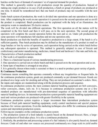 batches on the basis of demand of customers’ or of expected demand for products.
This method is generally similar to job production except the quantity of production. Instead of
making one single product as in case of job production, a batch or group of products are produced at
one time. It should be remembered here that one batch of products may not resemble with the next
batch.
Under batch system of production, the work is divided into operations and one operation is done at a
time. After completing the work on one operation it is passed on to the second operation and so on till
the product is completed. Batch production can be explained with the help of an illustration. An
enterprise wants to manufacture 20 electric motors.
The work will be divided into different operations. The first operation on all the motors will be
completed in the first batch and then it will pass on to the next operation. The second group of
operators will complete the second operation before the next and so on. Under job production the
same operators will manufacture full machine and not one operation only.
Batch production can fetch the benefits of repetitive production to a large extent, if the batch is of a
sufficient quantity. Thus batch production may be defined as the manufacture of a product in small or
large batches or lots by series of operations, each operation being carried on the whole batch before
any subsequent operation is operated. This method is generally adopted in case of biscuit and
confectionery and motor manufacturing, medicines, tinned food and hardware’s like nuts and bolts etc.
Characteristics of batch production method
1. The work is of repetitive nature.
2. There is a functional layout of various manufacturing processes.
3. One operation is carried out on whole batch and then is passed on to the next operation and so on.
4. Same type of machines is arranged at one place.
5. It is generally chosen where trade is seasonal or there is a need to produce great variety of goods.
B. Continuous Production
Continuous means something that operates constantly without any irregularities or frequent halts. In
the continuous production system, goods are produced constantly as per demand forecast. Goods are
produced on a large scale for stocking and selling. They are not produced on customer's orders. Here,
the inputs and outputs are standardized along with the production process and sequence.
In continuous production system, the most common material handling equipment are belt conveyors,
roller conveyors, chutes, rails etc. It is because in continuous production systems one or a few
standard products are manufactured with pre-determined sequence of operations with inflexible
material handling devices. In intermittent production system portable material handling equipment are
used and various products are produced with greater flexibility in the systems.
Continuous production system requires a larger investment than intermittent production system
because of fixed path material handling equipment, costly control mechanism and special purpose
machines for various operations. Even the marketing techniques also differ for continuous production
system and intermittent production system.
Following are examples on the continuous production system
1. The production system of a food industry is purely based on the demand forecast. Here, a large-
scale production of food takes place. It is also a continuous production.
2. Similarly, the production and processing system of a fuel industry is also purely based on, demand
forecast. Crude oil and other raw sources are processed continuously on a large scale to yield usable
 