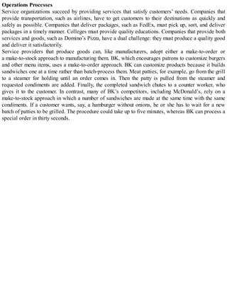 Operations Processes
Service organizations succeed by providing services that satisfy customers’ needs. Companies that
provide transportation, such as airlines, have to get customers to their destinations as quickly and
safely as possible. Companies that deliver packages, such as FedEx, must pick up, sort, and deliver
packages in a timely manner. Colleges must provide quality educations. Companies that provide both
services and goods, such as Domino’s Pizza, have a dual challenge: they must produce a quality good
and deliver it satisfactorily.
Service providers that produce goods can, like manufacturers, adopt either a make-to-order or
a make-to-stock approach to manufacturing them. BK, which encourages patrons to customize burgers
and other menu items, uses a make-to-order approach. BK can customize products because it builds
sandwiches one at a time rather than batch-process them. Meat patties, for example, go from the grill
to a steamer for holding until an order comes in. Then the patty is pulled from the steamer and
requested condiments are added. Finally, the completed sandwich chutes to a counter worker, who
gives it to the customer. In contrast, many of BK’s competitors, including McDonald’s, rely on a
make-to-stock approach in which a number of sandwiches are made at the same time with the same
condiments. If a customer wants, say, a hamburger without onions, he or she has to wait for a new
batch of patties to be grilled. The procedure could take up to five minutes, whereas BK can process a
special order in thirty seconds.
 