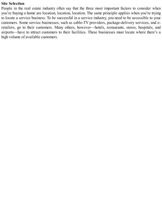 Site Selection
People in the real estate industry often say that the three most important factors to consider when
you’re buying a home are location, location, location. The same principle applies when you’re trying
to locate a service business. To be successful in a service industry, you need to be accessible to your
customers. Some service businesses, such as cable-TV providers, package-delivery services, and e-
retailers, go to their customers. Many others, however—hotels, restaurants, stores, hospitals, and
airports—have to attract customers to their facilities. These businesses must locate where there’s a
high volume of available customers.
 