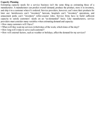 Capacity Planning
Estimating capacity needs for a service business isn’t the same thing as estimating those of a
manufacturer. A manufacturer can predict overall demand, produce the product, store it in inventory,
and ship it to a customer when it’s ordered. Service providers, however, can’t store their products for
later use: hairdressers can’t “inventory” haircuts, hospitals can’t “inventory” operations, and
amusement parks can’t “inventory” roller-coaster rides. Service firms have to build sufficient
capacity to satisfy customers’ needs on an “as-demanded” basis. Like manufacturers, service
providers must consider many variables when estimating demand and capacity:
• How many customers will I have?
• When will they want my services (which days of the week, which times of the day)?
• How long will it take to serve each customer?
• How will external factors, such as weather or holidays, affect the demand for my services?
 