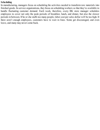 Scheduling
In manufacturing, managers focus on scheduling the activities needed to transform raw materials into
finished goods. In service organizations, they focus on scheduling workers so that they’re available to
handle fluctuating customer demand. Each week, therefore, every BK store manager schedules
employees to cover not only the peak periods of breakfast, lunch, and dinner, but also the slower
periods in between. If he or she staffs too many people, labor cost per sales dollar will be too high. If
there aren’t enough employees, customers have to wait in lines. Some get discouraged, and even
leave, and many may never come back.
 