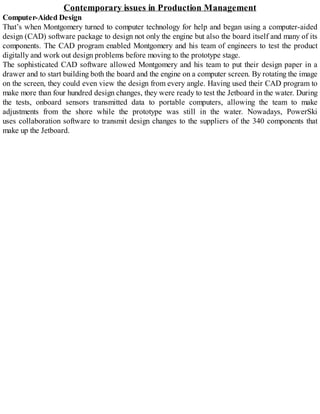 Contemporary issues in Production Management
Computer-Aided Design
That’s when Montgomery turned to computer technology for help and began using a computer-aided
design (CAD) software package to design not only the engine but also the board itself and many of its
components. The CAD program enabled Montgomery and his team of engineers to test the product
digitally and work out design problems before moving to the prototype stage.
The sophisticated CAD software allowed Montgomery and his team to put their design paper in a
drawer and to start building both the board and the engine on a computer screen. By rotating the image
on the screen, they could even view the design from every angle. Having used their CAD program to
make more than four hundred design changes, they were ready to test the Jetboard in the water. During
the tests, onboard sensors transmitted data to portable computers, allowing the team to make
adjustments from the shore while the prototype was still in the water. Nowadays, PowerSki
uses collaboration software to transmit design changes to the suppliers of the 340 components that
make up the Jetboard.
 
