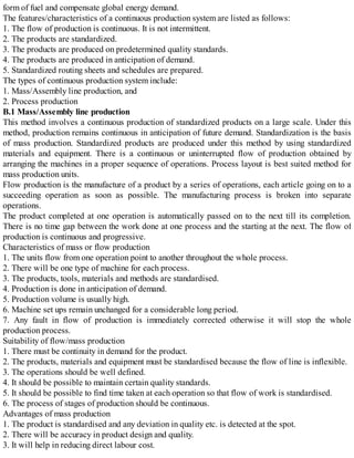 form of fuel and compensate global energy demand.
The features/characteristics of a continuous production system are listed as follows:
1. The flow of production is continuous. It is not intermittent.
2. The products are standardized.
3. The products are produced on predetermined quality standards.
4. The products are produced in anticipation of demand.
5. Standardized routing sheets and schedules are prepared.
The types of continuous production system include:
1. Mass/Assembly line production, and
2. Process production
B.1 Mass/Assembly line production
This method involves a continuous production of standardized products on a large scale. Under this
method, production remains continuous in anticipation of future demand. Standardization is the basis
of mass production. Standardized products are produced under this method by using standardized
materials and equipment. There is a continuous or uninterrupted flow of production obtained by
arranging the machines in a proper sequence of operations. Process layout is best suited method for
mass production units.
Flow production is the manufacture of a product by a series of operations, each article going on to a
succeeding operation as soon as possible. The manufacturing process is broken into separate
operations.
The product completed at one operation is automatically passed on to the next till its completion.
There is no time gap between the work done at one process and the starting at the next. The flow of
production is continuous and progressive.
Characteristics of mass or flow production
1. The units flow from one operation point to another throughout the whole process.
2. There will be one type of machine for each process.
3. The products, tools, materials and methods are standardised.
4. Production is done in anticipation of demand.
5. Production volume is usually high.
6. Machine set ups remain unchanged for a considerable long period.
7. Any fault in flow of production is immediately corrected otherwise it will stop the whole
production process.
Suitability of flow/mass production
1. There must be continuity in demand for the product.
2. The products, materials and equipment must be standardised because the flow of line is inflexible.
3. The operations should be well defined.
4. It should be possible to maintain certain quality standards.
5. It should be possible to find time taken at each operation so that flow of work is standardised.
6. The process of stages of production should be continuous.
Advantages of mass production
1. The product is standardised and any deviation in quality etc. is detected at the spot.
2. There will be accuracy in product design and quality.
3. It will help in reducing direct labour cost.
 