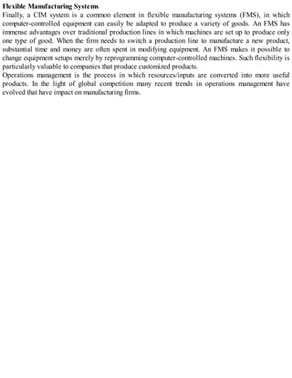 Flexible Manufacturing Systems
Finally, a CIM system is a common element in flexible manufacturing systems (FMS), in which
computer-controlled equipment can easily be adapted to produce a variety of goods. An FMS has
immense advantages over traditional production lines in which machines are set up to produce only
one type of good. When the firm needs to switch a production line to manufacture a new product,
substantial time and money are often spent in modifying equipment. An FMS makes it possible to
change equipment setups merely by reprogramming computer-controlled machines. Such flexibility is
particularly valuable to companies that produce customized products.
Operations management is the process in which resources/inputs are converted into more useful
products. In the light of global competition many recent trends in operations management have
evolved that have impact on manufacturing firms.
 