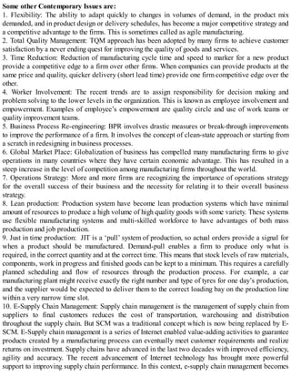 Some other Contemporary Issues are:
1. Flexibility: The ability to adapt quickly to changes in volumes of demand, in the product mix
demanded, and in product design or delivery schedules, has become a major competitive strategy and
a competitive advantage to the firms. This is sometimes called as agile manufacturing.
2. Total Quality Management: TQM approach has been adopted by many firms to achieve customer
satisfaction by a never ending quest for improving the quality of goods and services.
3. Time Reduction: Reduction of manufacturing cycle time and speed to marker for a new product
provide a competitive edge to a firm over other firms. When companies can provide products at the
same price and quality, quicker delivery (short lead time) provide one firm competitive edge over the
other.
4. Worker Involvement: The recent trends are to assign responsibility for decision making and
problem solving to the lower levels in the organization. This is known as employee involvement and
empowerment. Examples of employee’s empowerment are quality circle and use of work teams or
quality improvement teams.
5. Business Process Re-engineering: BPR involves drastic measures or break-through improvements
to improve the performance of a firm. It involves the concept of clean-state approach or starting from
a scratch in redesigning in business processes.
6. Global Market Place: Globalization of business has compelled many manufacturing firms to give
operations in many countries where they have certain economic advantage. This has resulted in a
steep increase in the level of competition among manufacturing firms throughout the world.
7. Operations Strategy: More and more firms are recognizing the importance of operations strategy
for the overall success of their business and the necessity for relating it to their overall business
strategy.
8. Lean production: Production system have become lean production systems which have minimal
amount of resources to produce a high volume of high quality goods with some variety. These systems
use flexible manufacturing systems and multi-skilled workforce to have advantages of both mass
production and job production.
9. Just in time production: JIT is a ‘pull’ system of production, so actual orders provide a signal for
when a product should be manufactured. Demand-pull enables a firm to produce only what is
required, in the correct quantity and at the correct time. This means that stock levels of raw materials,
components, work in progress and finished goods can be kept to a minimum. This requires a carefully
planned scheduling and flow of resources through the production process. For example, a car
manufacturing plant might receive exactly the right number and type of tyres for one day’s production,
and the supplier would be expected to deliver them to the correct loading bay on the production line
within a very narrow time slot.
10. E-Supply Chain Management: Supply chain management is the management of supply chain from
suppliers to final customers reduces the cost of transportation, warehousing and distribution
throughout the supply chain. But SCM was a traditional concept which is now being replaced by E-
SCM. E-Supply chain management is a series of Internet enabled value-adding activities to guarantee
products created by a manufacturing process can eventually meet customer requirements and realize
returns on investment. Supply chains have advanced in the last two decades with improved efficiency,
agility and accuracy. The recent advancement of Internet technology has brought more powerful
support to improving supply chain performance. In this context, e-supply chain management becomes
 