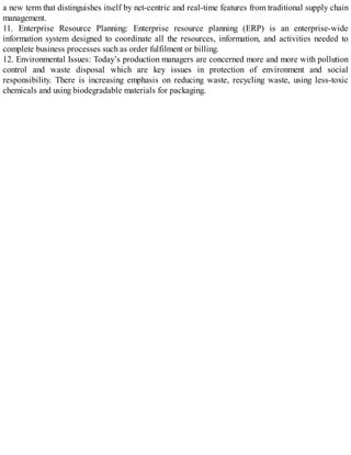 a new term that distinguishes itself by net-centric and real-time features from traditional supply chain
management.
11. Enterprise Resource Planning: Enterprise resource planning (ERP) is an enterprise-wide
information system designed to coordinate all the resources, information, and activities needed to
complete business processes such as order fulfilment or billing.
12. Environmental Issues: Today’s production managers are concerned more and more with pollution
control and waste disposal which are key issues in protection of environment and social
responsibility. There is increasing emphasis on reducing waste, recycling waste, using less-toxic
chemicals and using biodegradable materials for packaging.
 