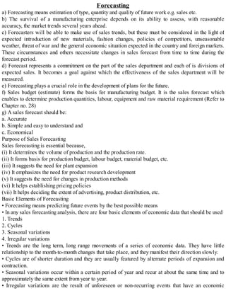 Forecasting
a) Forecasting means estimation of type, quantity and quality of future work e.g. sales etc.
b) The survival of a manufacturing enterprise depends on its ability to assess, with reasonable
accuracy, the market trends several years ahead.
c) Forecasters will be able to make use of sales trends, but these must be considered in the light of
expected introduction of new materials, fashion changes, policies of competitors, unseasonable
weather, threat of war and the general economic situation expected in the country and foreign markets.
These circumstances and others necessitate changes in sales forecast from time to time during the
forecast period.
d) Forecast represents a commitment on the part of the sales department and each of is divisions of
expected sales. It becomes a goal against which the effectiveness of the sales department will be
measured.
e) Forecasting plays a crucial role in the development of plans for the future.
f) Sales budget (estimate) forms the basis for manufacturing budget. It is the sales forecast which
enables to determine production quantities, labour, equipment and raw material requirement (Refer to
Chapter no. 28)
g) A sales forecast should be:
a. Accurate
b. Simple and easy to understand and
c. Economical
Purpose of Sales Forecasting
Sales forecasting is essential because,
(i) It determines the volume of production and the production rate.
(ii) It forms basis for production budget, labour budget, material budget, etc.
(iii) It suggests the need for plant expansion
(iv) It emphasizes the need for product research development
(v) It suggests the need for changes in production methods
(vi) It helps establishing pricing policies
(vii) It helps deciding the extent of advertising, product distribution, etc.
Basic Elements of Forecasting
• Forecasting means predicting future events by the best possible means
• In any sales forecasting analysis, there are four basic elements of economic data that should be used
1. Trends
2. Cycles
3. Seasonal variations
4. Irregular variations
• Trends are the long term, long range movements of a series of economic data. They have little
relationship to the month-to-month changes that take place, and they manifest their direction slowly.
• Cycles are of shorter duration and they are usually featured by alternate periods of expansion and
contraction.
• Seasonal variations occur within a certain period of year and recur at about the same time and to
approximately the same extent from year to year.
• Irregular variations are the result of unforeseen or non-recurring events that have an economic
 