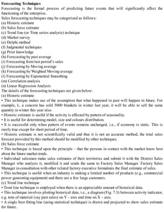 Forecasting Techniques
Forecasting is the formal process of predicting future events that will significantly affect the
functioning of the enterprise.
Sales forecasting techniques may be categorized as follows:
(a) Historic estimate
(b) Sales force estimate
(c) Trend line (or Time series analysis) technique
(d) Market survey
(e) Delphi method
(f) Judgmental techniques
(g) Prior knowledge
(h) Forecasting by past average
(i) Forecasting from last period’s sales
(j) Forecasting by Moving average
(k) Forecasting by Weighted Moving average
(l) Forecasting by Exponential Smoothing
(m) Correlation analysis
(n) Linear Regression Analysis
The details of the forecasting techniques are given below:
(a) Historic estimate
• This technique makes use of the assumption that what happened in past will happen in future. For
example, L. a concern has sold 5000 blankets in winter last year, it will be able to sell the same
quantity in winter this year also.
• Historic estimate is useful if the activity is affected by pattern of seasonality.
• It is useful for determining model, size and colours distribution.
• It is successful only when pattern of events remains unchanged, i.e., if economy is static. This is
rarely true except for short period of time.
• Historic estimate is not scientifically valid and thus it is not an accurate method, the total sales
forecast provided by this method should be modified by other techniques.
(b) Sales force estimate
• This technique is based upon the principle – that the persons in contact with the market know best
about the future market tends.
• Individual salesmen make sales estimates of their territories and submit it with the District Sales
Manager who analysis it, modified it and sends the same to Factory Sales Manager. Factory Sales
Manager in consultation with other related factory executive formulates the final estimate of sales.
• This technique is useful when an industry is making a limited number of products (e.g., commercial
power generating equipment) and there are a few large customers.
(c) Trend line technique
• Trent line technique is employed when there is an appreciable amount of historical data.
• This technique involves plotting historical data, i.e., a diagram (Fig. 7.3) between activity indicator,
e.g. tons of material (say past sales) on Y – axis and time on X – axis.
• A single best fitting line (using statistical technique) is drawn and projected to show sales estimate
for future.
 