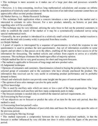 • This technique is more accurate as it makes use of a large past data and possesses scientific
validity.
• However, it is time-consuming, involves long mathematical calculations and assumes an infinite
population of relatively small customers so that the decision of an individual customer cannot have an
appreciable effect on total product demand.
(d) Market Survey, i.e. Market Research Technique
• This technique finds application when a concern introduces a new product in the market and is
interested to estimate its sales forecast. For a new product, naturally, no historic or past data
regarding sales will be available.
• This technique may be very informal, utilizing the sales force to feel out the potential customers in
order to establish the extent of the market or it may be a systematically conducted survey using
special mathematical tools.
• Generally, the new product is introduced in a relatively small critical trial area, market reaction is
noted and the total sale (country wide) is projected from these results.
(e) Delphi Method
• A panel of experts is interrogated by a sequence of questionnaires in which the response to one
questionnaire is used to produce the next questionnaire. Any set of information available to some
experts and not others is thus passes on to the others, enabling all the experts to have access to all he
information for forecasting. The method solicits and collates from experts to arrive at a reliable
consensus. This technique eliminates the bandwagon effect of majority opinion.
• Delphi method has fair to very good accuracy for short and long term forecasts.
• The method is applicable to forecasts of long-range and new-product sales.
(f) Judgmental techniques
• Opinions of consumers and customers. Questionnaires related to buying the product may be sent to a
selected group of consumers and to the customers who have already purchased the product. The
information thus received can be very useful in estimating product performance and its probable
demand in future.
• Retail and wholesale dealers can provide some insight into the pace of current and future sales.
• The opinion of area sales manager can also be quite useful.
(g) Prior knowledge
• This is used by ancillary units which are more or less a part of the large organisation. The large
organisation informs each ancillary unit how many components parts to make.
• The forecast estimate is needed only to establish the material and tool requirements, etc.
(h) Forecasting by Past average
• If our objectives are to forecast or predict the sales of an item for the next sale period, then this
method is used.
(i) Forecasting from last period’s sales
• The method eliminates the influence of past (old) data and bases the forecast only upon the sales of
the previous period.
(j) Forecasting by Moving Average
• This method represents a compromise between the two above explained methods, in that the
forecast is neither influenced by very old data nor does it solely reflect the figure of the previous
period.
 
