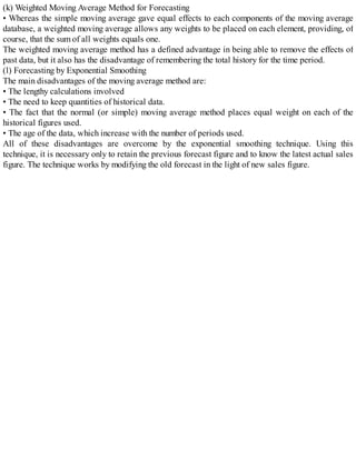 (k) Weighted Moving Average Method for Forecasting
• Whereas the simple moving average gave equal effects to each components of the moving average
database, a weighted moving average allows any weights to be placed on each element, providing, of
course, that the sum of all weights equals one.
The weighted moving average method has a defined advantage in being able to remove the effects of
past data, but it also has the disadvantage of remembering the total history for the time period.
(l) Forecasting by Exponential Smoothing
The main disadvantages of the moving average method are:
• The lengthy calculations involved
• The need to keep quantities of historical data.
• The fact that the normal (or simple) moving average method places equal weight on each of the
historical figures used.
• The age of the data, which increase with the number of periods used.
All of these disadvantages are overcome by the exponential smoothing technique. Using this
technique, it is necessary only to retain the previous forecast figure and to know the latest actual sales
figure. The technique works by modifying the old forecast in the light of new sales figure.
 